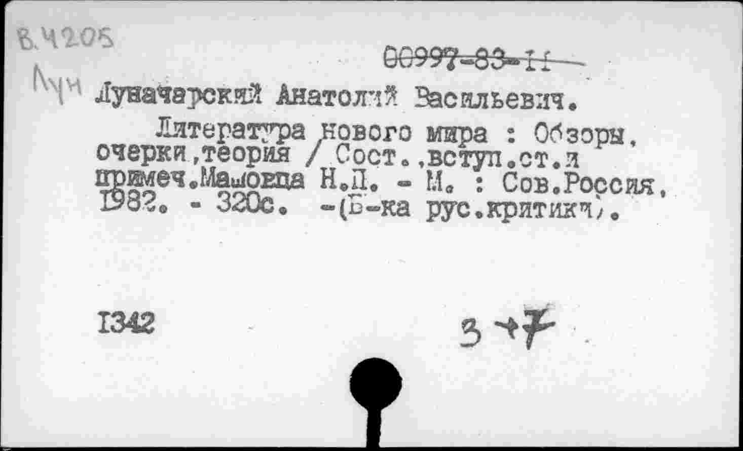 ﻿,	6099’^83»£1—-
'Г Луначарский Анатолий Васильевич.
Литература нового мира : Обзоры, очерки»теория / Сост.,вступ.ст.и ^имеч.МаиЮЕца Н.Д. - м. : Сов.Россия, о^в - 320с. -(п-ка рус.критики).
1342